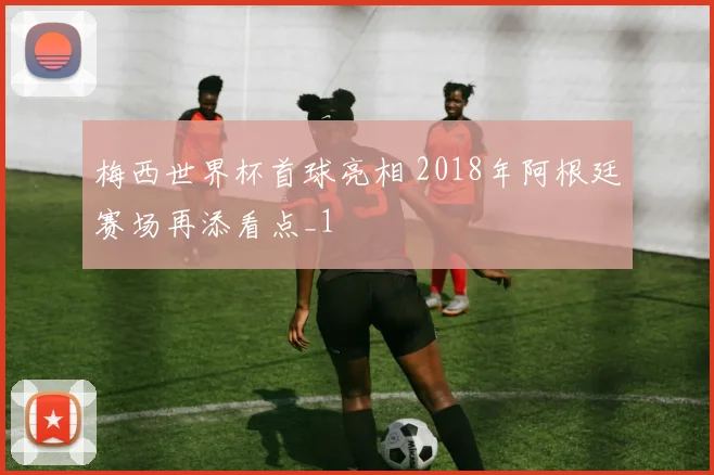 梅西世界杯首球亮相 2018年阿根廷赛场再添看点_1